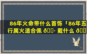 86年火命带什么首饰「86年五行属火适合佩 🌷 戴什么 🌴 」